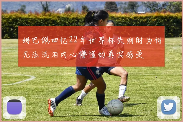 姆巴佩回忆22年世界杯失利时为何无法流泪内心懵懂的真实感受