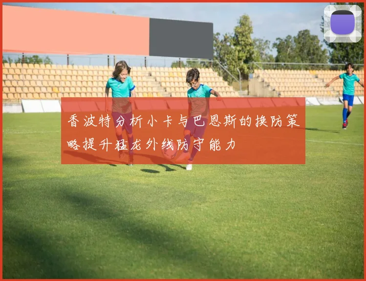 香波特分析小卡与巴恩斯的换防策略提升猛龙外线防守能力