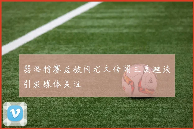 瑟洛特赛后被问尤文传闻三度避谈引发媒体关注