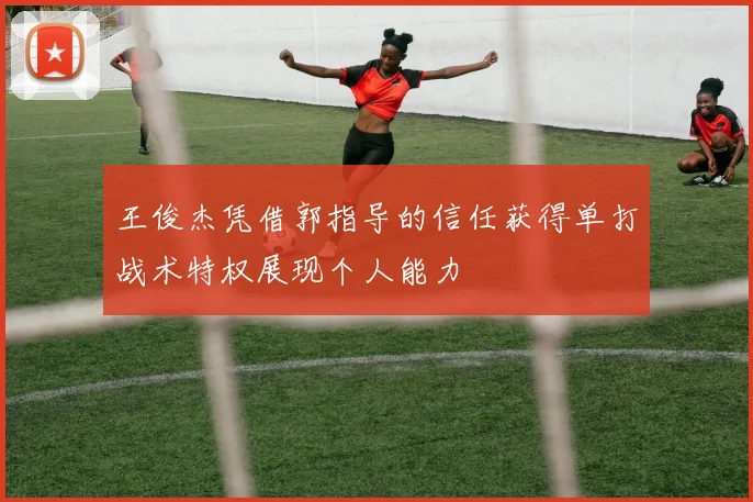 王俊杰凭借郭指导的信任获得单打战术特权展现个人能力