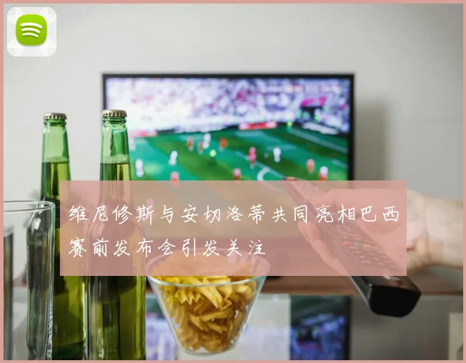 维尼修斯与安切洛蒂共同亮相巴西赛前发布会引发关注