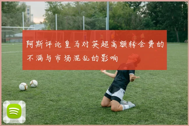 阿斯评论皇马对英超高额转会费的不满与市场混乱的影响