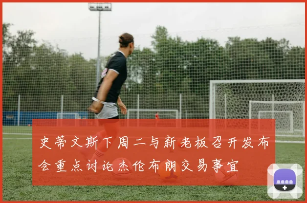 史蒂文斯下周二与新老板召开发布会重点讨论杰伦布朗交易事宜