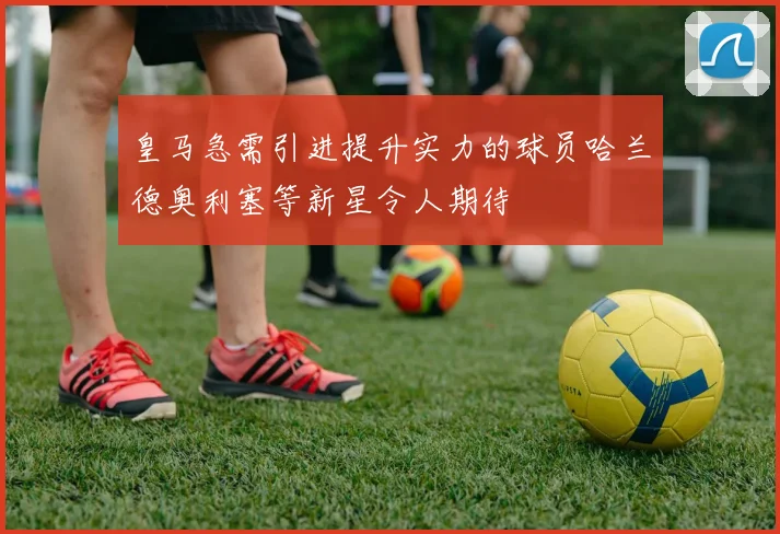 皇马急需引进提升实力的球员哈兰德奥利塞等新星令人期待