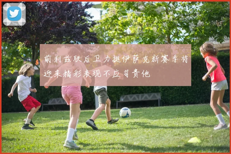 前利兹联后卫力挺伊萨克新赛季将迎来精彩表现不应苛责他