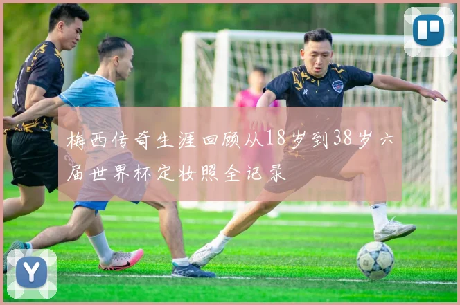 梅西传奇生涯回顾从18岁到38岁六届世界杯定妆照全记录